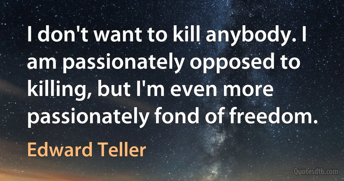 I don't want to kill anybody. I am passionately opposed to killing, but I'm even more passionately fond of freedom. (Edward Teller)