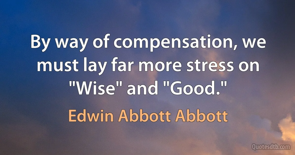 By way of compensation, we must lay far more stress on "Wise" and "Good." (Edwin Abbott Abbott)