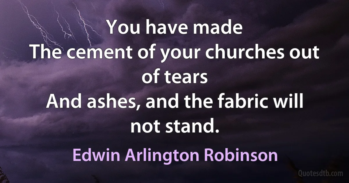 You have made
The cement of your churches out of tears
And ashes, and the fabric will not stand. (Edwin Arlington Robinson)