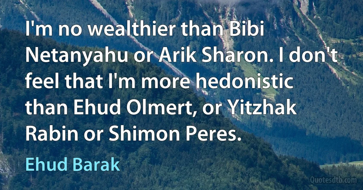 I'm no wealthier than Bibi Netanyahu or Arik Sharon. I don't feel that I'm more hedonistic than Ehud Olmert, or Yitzhak Rabin or Shimon Peres. (Ehud Barak)