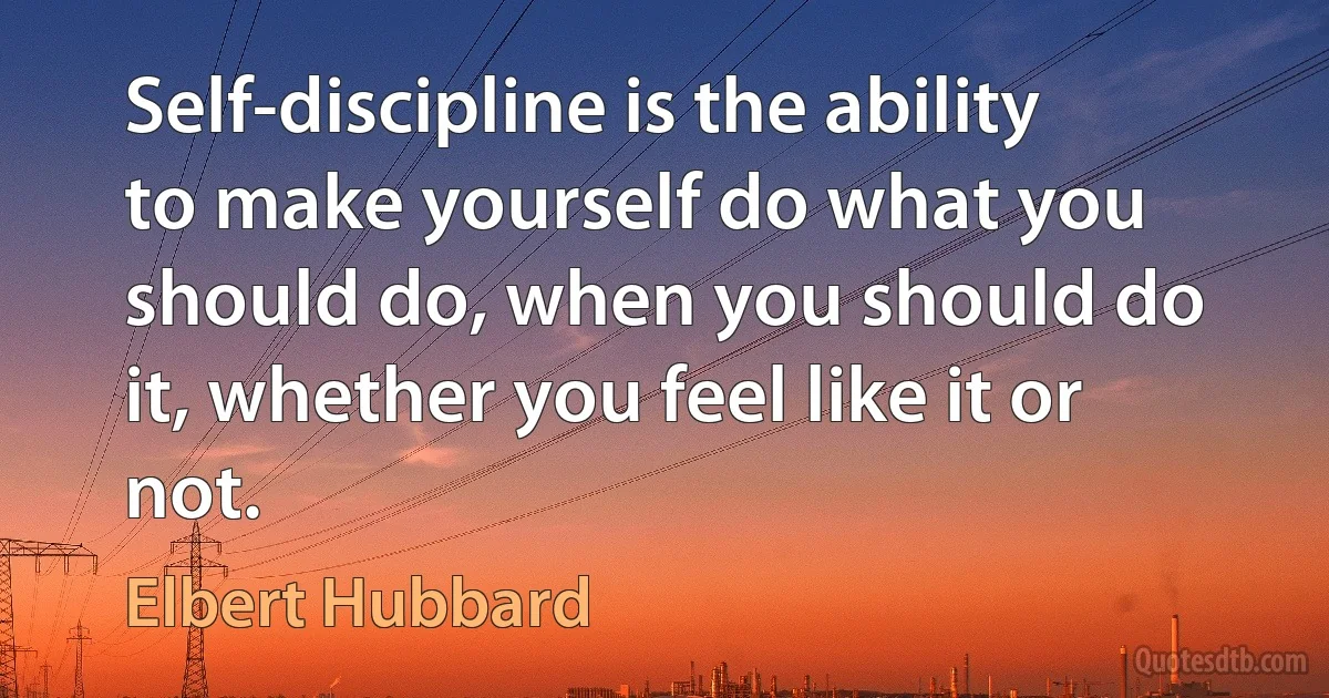 Self-discipline is the ability to make yourself do what you should do, when you should do it, whether you feel like it or not. (Elbert Hubbard)