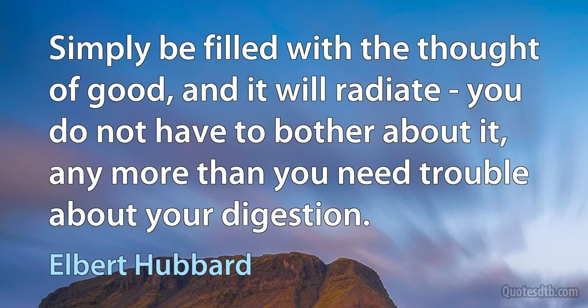 Simply be filled with the thought of good, and it will radiate - you do not have to bother about it, any more than you need trouble about your digestion. (Elbert Hubbard)