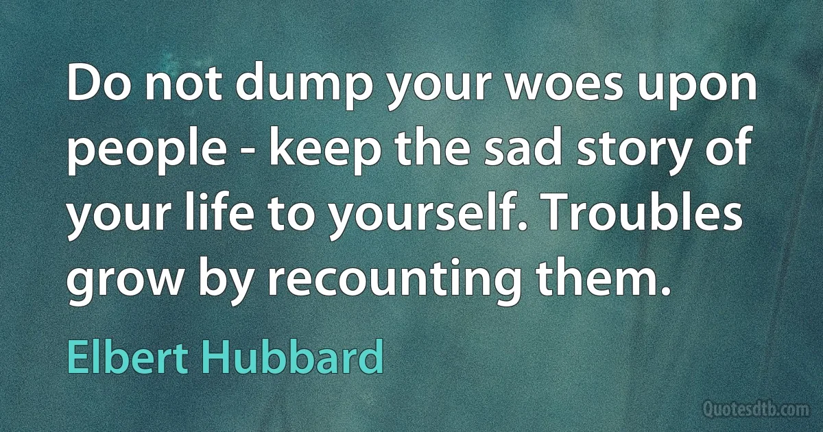 Do not dump your woes upon people - keep the sad story of your life to yourself. Troubles grow by recounting them. (Elbert Hubbard)