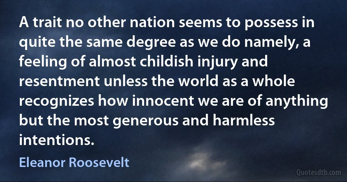 A trait no other nation seems to possess in quite the same degree as we do namely, a feeling of almost childish injury and resentment unless the world as a whole recognizes how innocent we are of anything but the most generous and harmless intentions. (Eleanor Roosevelt)