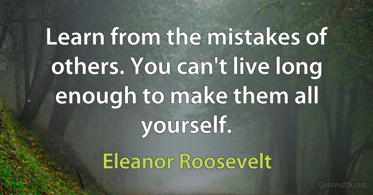 Learn from the mistakes of others. You can't live long enough to make them all yourself. (Eleanor Roosevelt)