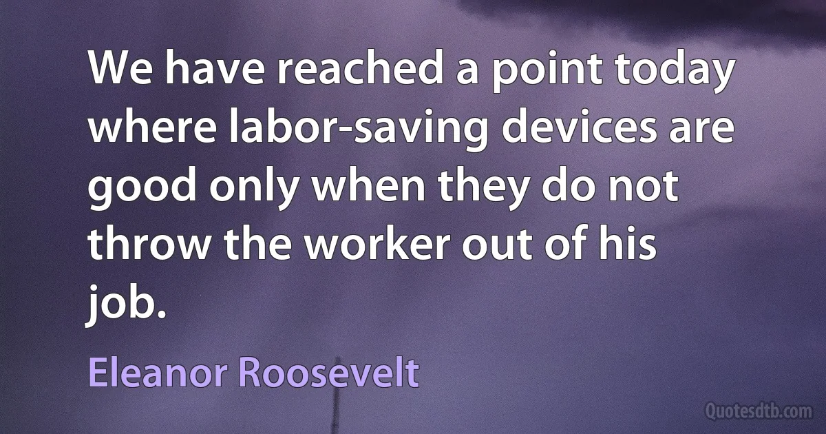 We have reached a point today where labor-saving devices are good only when they do not throw the worker out of his job. (Eleanor Roosevelt)