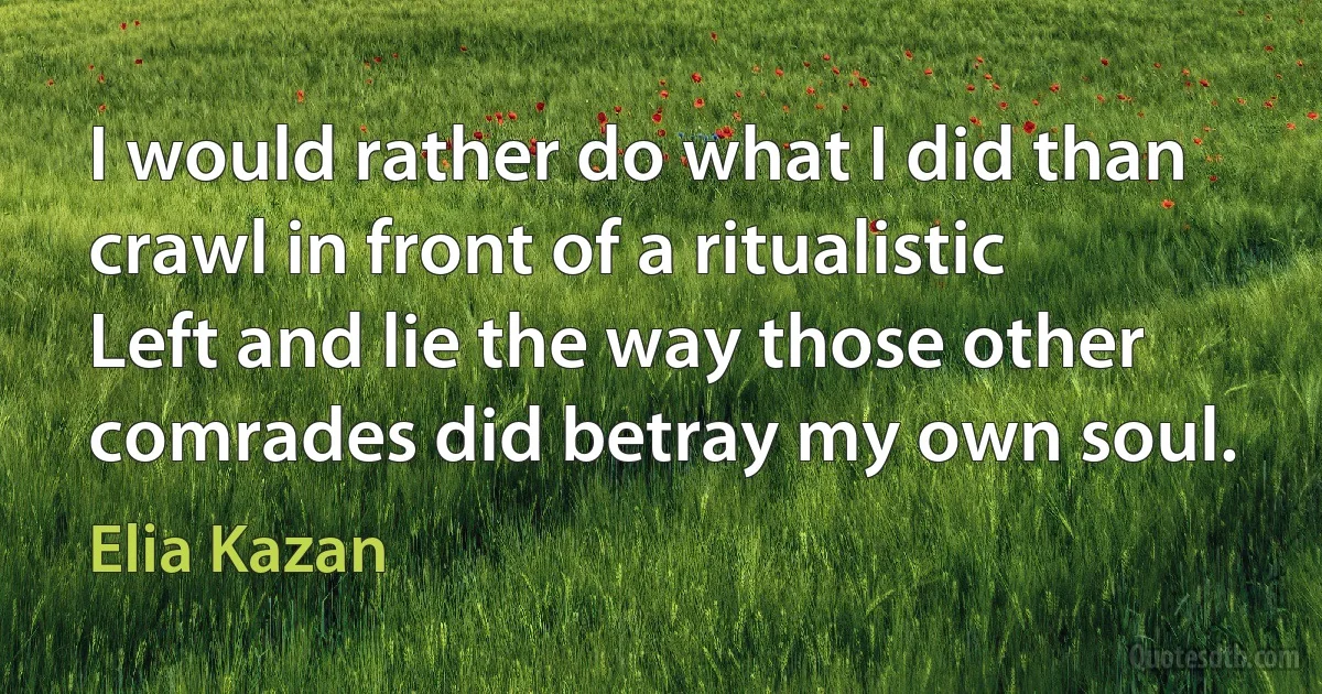 I would rather do what I did than crawl in front of a ritualistic Left and lie the way those other comrades did betray my own soul. (Elia Kazan)