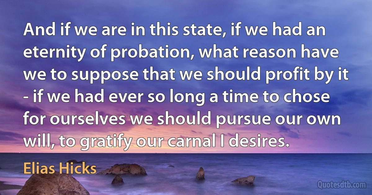 And if we are in this state, if we had an eternity of probation, what reason have we to suppose that we should profit by it - if we had ever so long a time to chose for ourselves we should pursue our own will, to gratify our carnal I desires. (Elias Hicks)