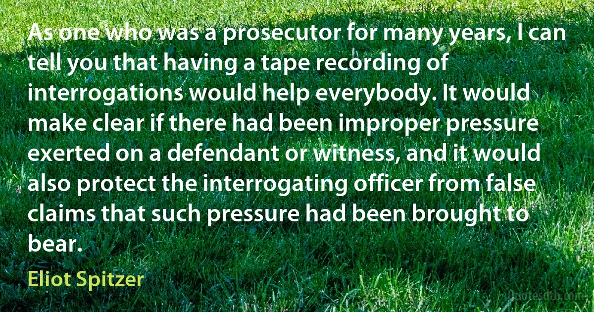 As one who was a prosecutor for many years, I can tell you that having a tape recording of interrogations would help everybody. It would make clear if there had been improper pressure exerted on a defendant or witness, and it would also protect the interrogating officer from false claims that such pressure had been brought to bear. (Eliot Spitzer)