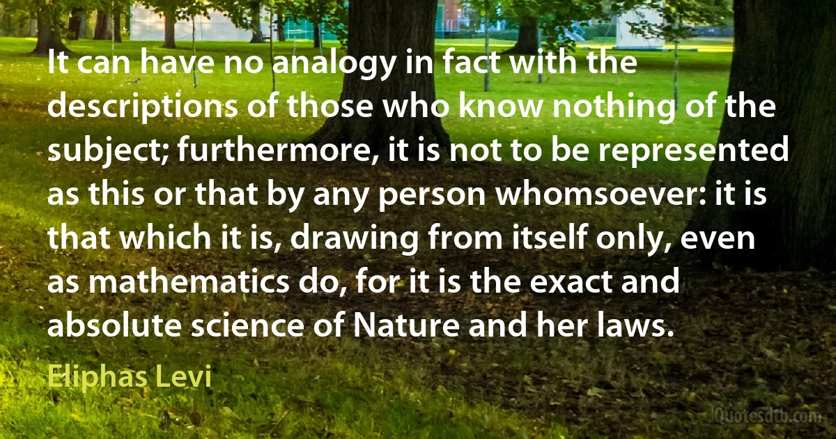 It can have no analogy in fact with the descriptions of those who know nothing of the subject; furthermore, it is not to be represented as this or that by any person whomsoever: it is that which it is, drawing from itself only, even as mathematics do, for it is the exact and absolute science of Nature and her laws. (Eliphas Levi)