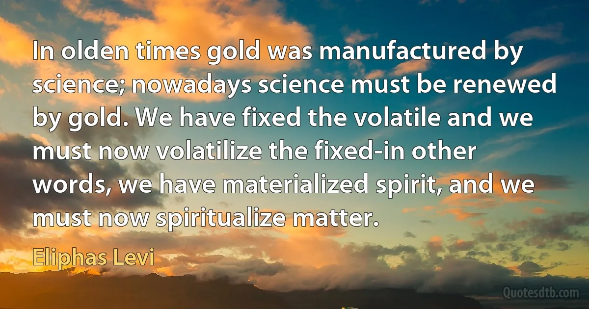 In olden times gold was manufactured by science; nowadays science must be renewed by gold. We have fixed the volatile and we must now volatilize the fixed-in other words, we have materialized spirit, and we must now spiritualize matter. (Eliphas Levi)