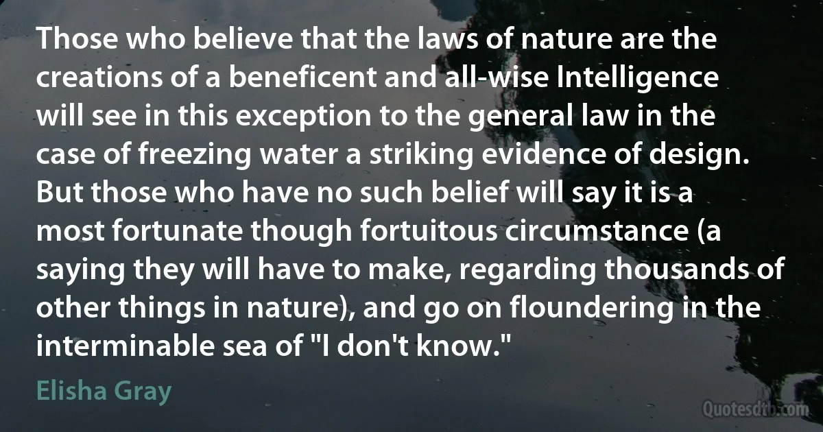 Those who believe that the laws of nature are the creations of a beneficent and all-wise Intelligence will see in this exception to the general law in the case of freezing water a striking evidence of design. But those who have no such belief will say it is a most fortunate though fortuitous circumstance (a saying they will have to make, regarding thousands of other things in nature), and go on floundering in the interminable sea of "I don't know." (Elisha Gray)