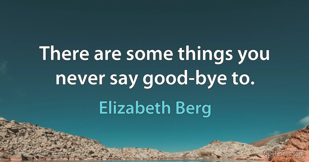 There are some things you never say good-bye to. (Elizabeth Berg)