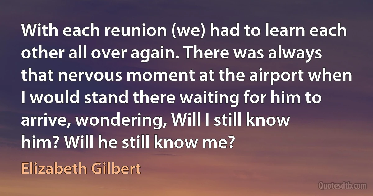 With each reunion (we) had to learn each other all over again. There was always that nervous moment at the airport when I would stand there waiting for him to arrive, wondering, Will I still know him? Will he still know me? (Elizabeth Gilbert)