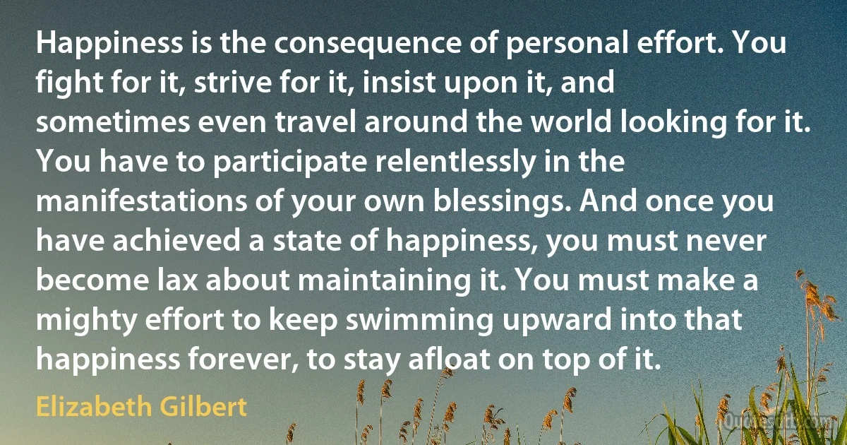 Happiness is the consequence of personal effort. You fight for it, strive for it, insist upon it, and sometimes even travel around the world looking for it. You have to participate relentlessly in the manifestations of your own blessings. And once you have achieved a state of happiness, you must never become lax about maintaining it. You must make a mighty effort to keep swimming upward into that happiness forever, to stay afloat on top of it. (Elizabeth Gilbert)