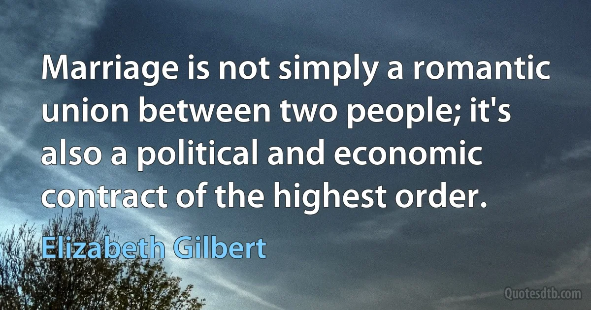 Marriage is not simply a romantic union between two people; it's also a political and economic contract of the highest order. (Elizabeth Gilbert)