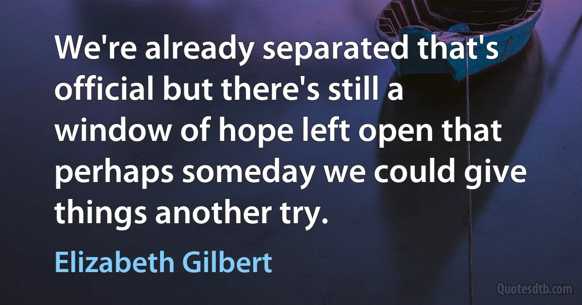 We're already separated that's official but there's still a window of hope left open that perhaps someday we could give things another try. (Elizabeth Gilbert)