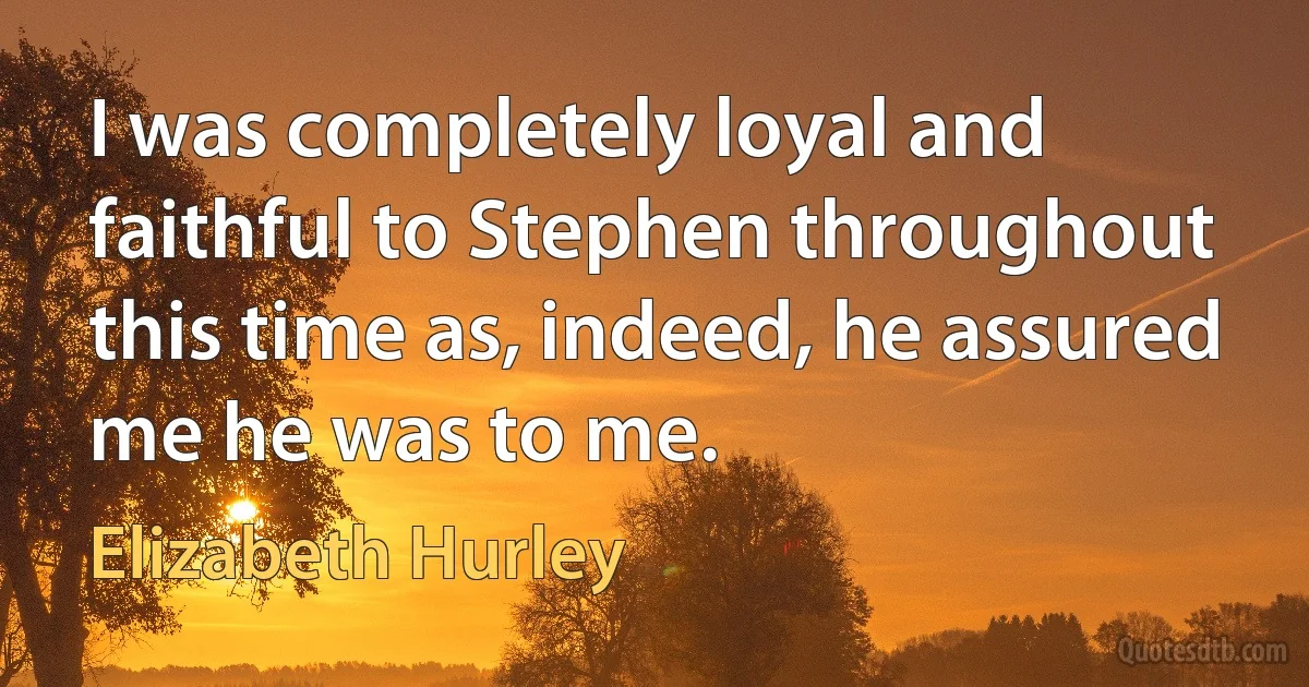 I was completely loyal and faithful to Stephen throughout this time as, indeed, he assured me he was to me. (Elizabeth Hurley)