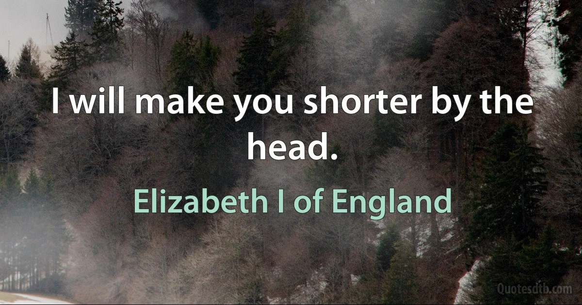 I will make you shorter by the head. (Elizabeth I of England)