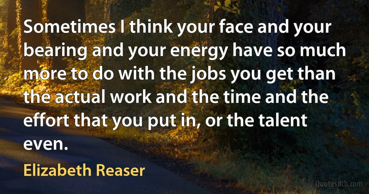 Sometimes I think your face and your bearing and your energy have so much more to do with the jobs you get than the actual work and the time and the effort that you put in, or the talent even. (Elizabeth Reaser)