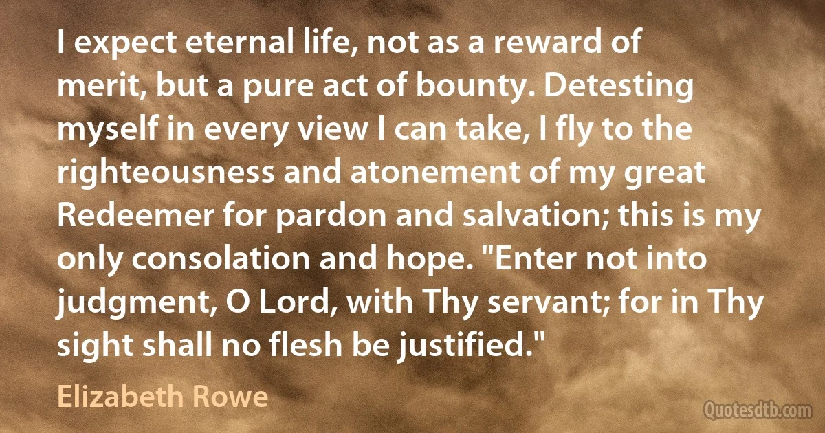 I expect eternal life, not as a reward of merit, but a pure act of bounty. Detesting myself in every view I can take, I fly to the righteousness and atonement of my great Redeemer for pardon and salvation; this is my only consolation and hope. "Enter not into judgment, O Lord, with Thy servant; for in Thy sight shall no flesh be justified." (Elizabeth Rowe)