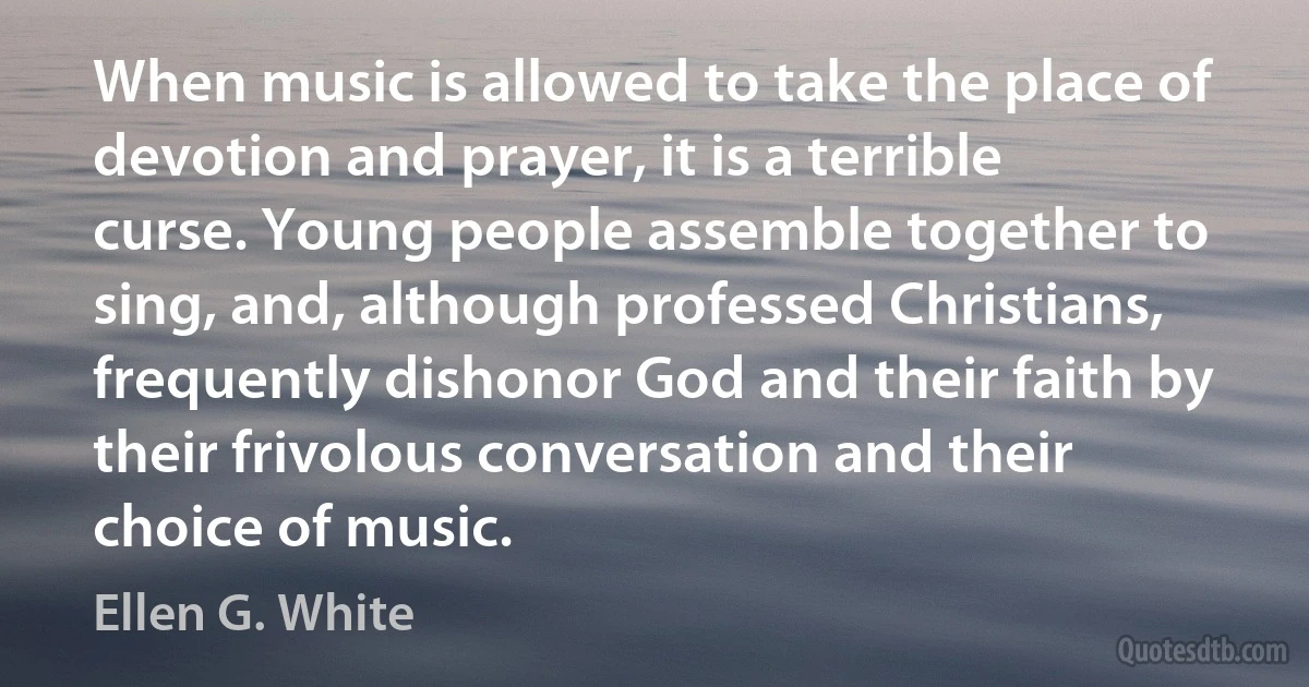 When music is allowed to take the place of devotion and prayer, it is a terrible curse. Young people assemble together to sing, and, although professed Christians, frequently dishonor God and their faith by their frivolous conversation and their choice of music. (Ellen G. White)