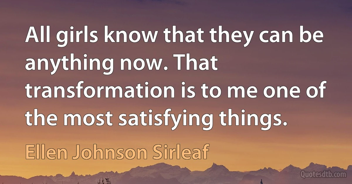 All girls know that they can be anything now. That transformation is to me one of the most satisfying things. (Ellen Johnson Sirleaf)