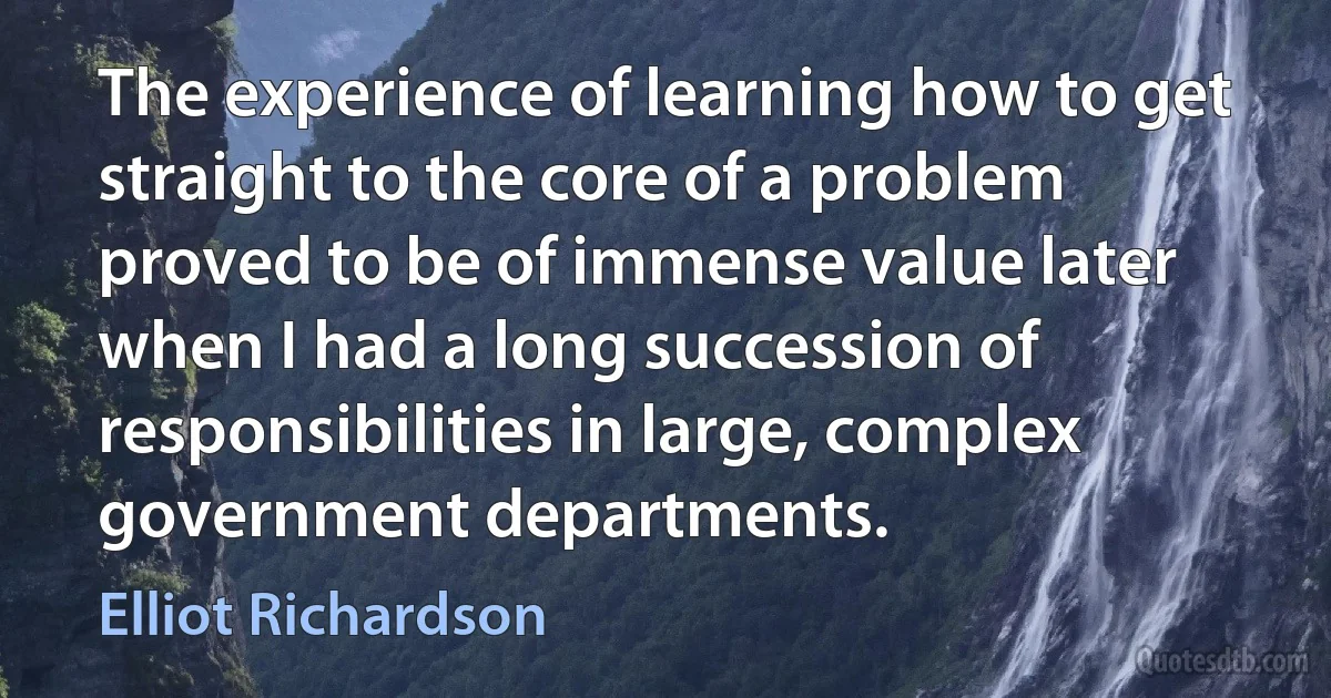 The experience of learning how to get straight to the core of a problem proved to be of immense value later when I had a long succession of responsibilities in large, complex government departments. (Elliot Richardson)