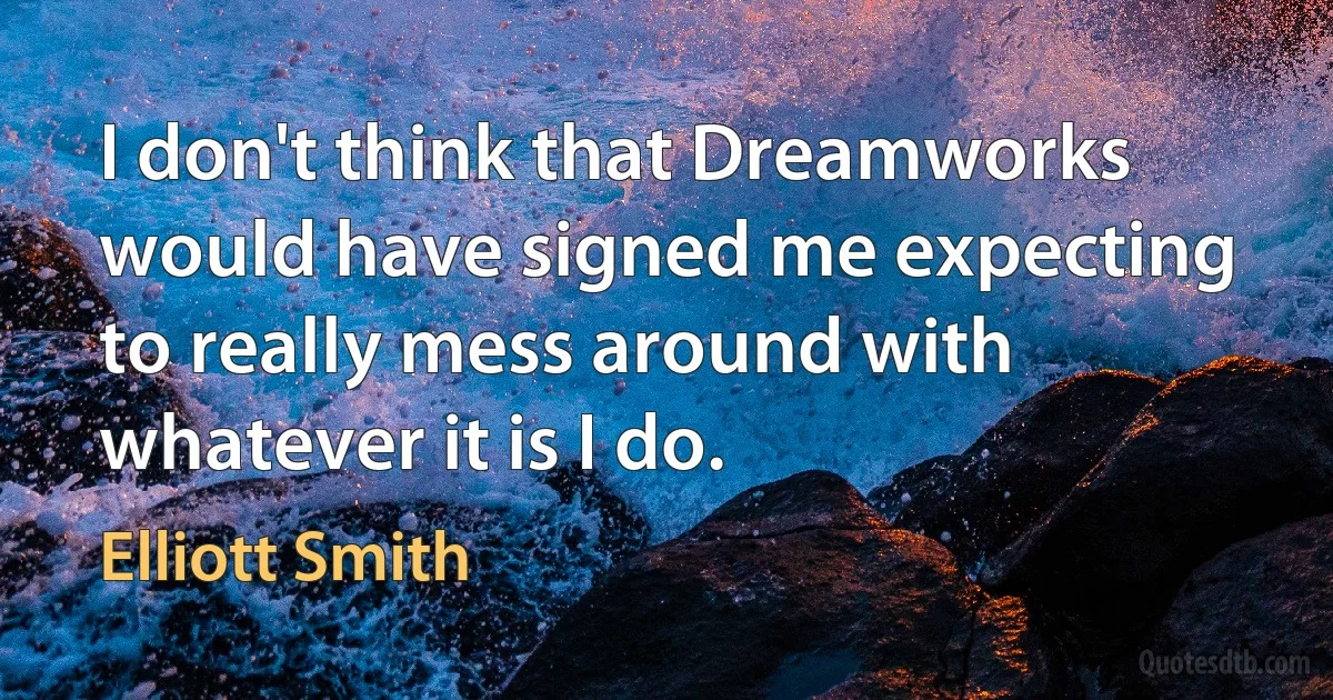 I don't think that Dreamworks would have signed me expecting to really mess around with whatever it is I do. (Elliott Smith)