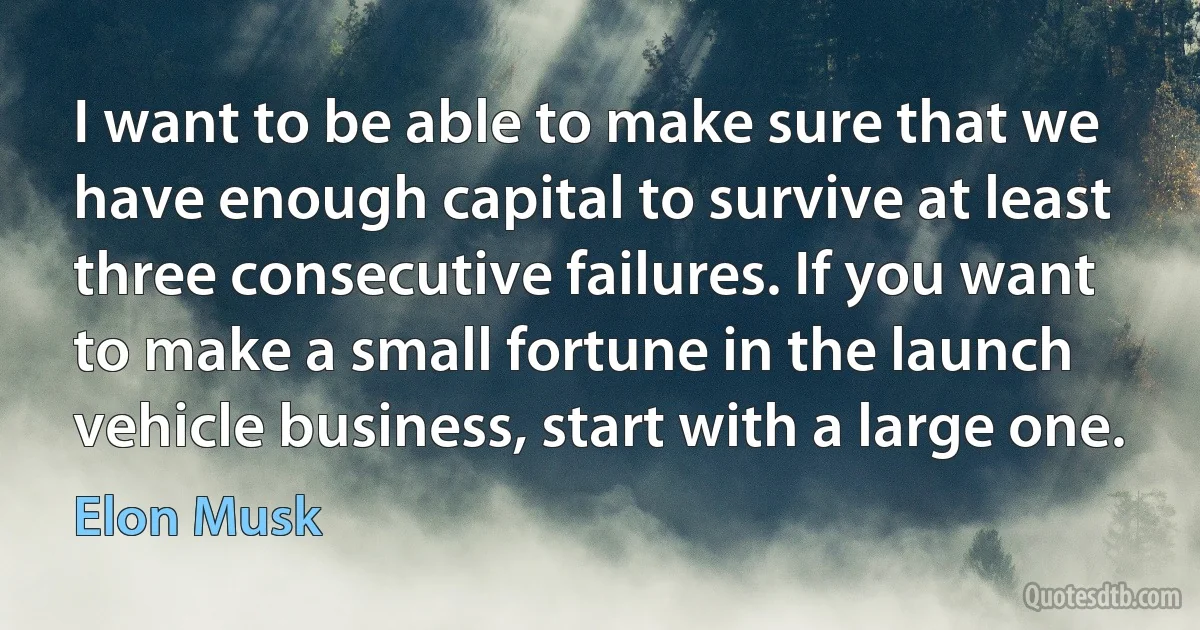 I want to be able to make sure that we have enough capital to survive at least three consecutive failures. If you want to make a small fortune in the launch vehicle business, start with a large one. (Elon Musk)