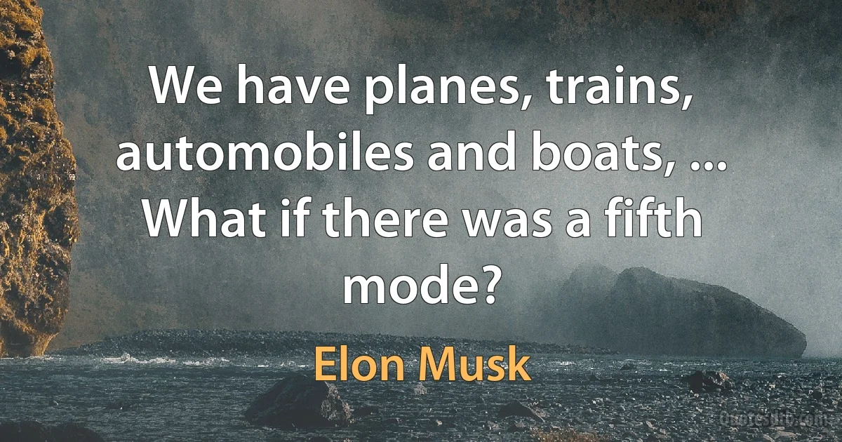 We have planes, trains, automobiles and boats, ... What if there was a fifth mode? (Elon Musk)