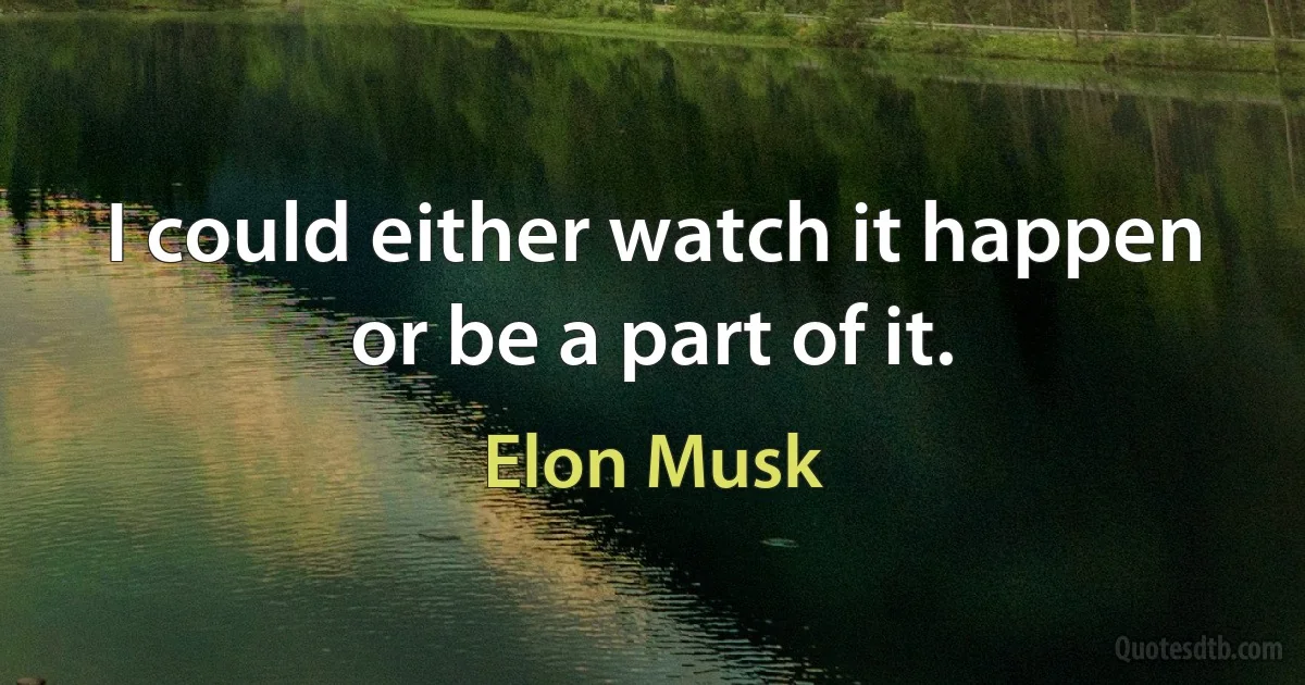 I could either watch it happen or be a part of it. (Elon Musk)