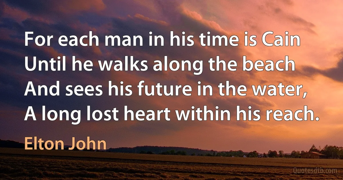 For each man in his time is Cain
Until he walks along the beach
And sees his future in the water,
A long lost heart within his reach. (Elton John)