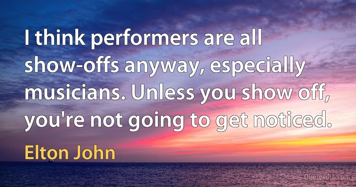 I think performers are all show-offs anyway, especially musicians. Unless you show off, you're not going to get noticed. (Elton John)