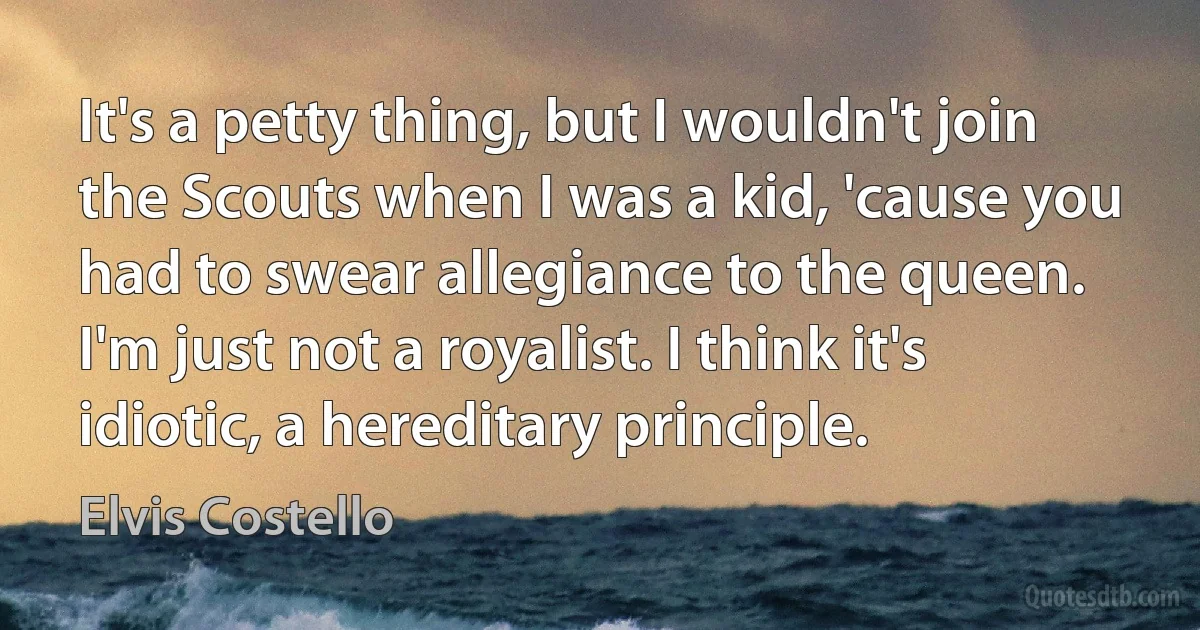 It's a petty thing, but I wouldn't join the Scouts when I was a kid, 'cause you had to swear allegiance to the queen. I'm just not a royalist. I think it's idiotic, a hereditary principle. (Elvis Costello)