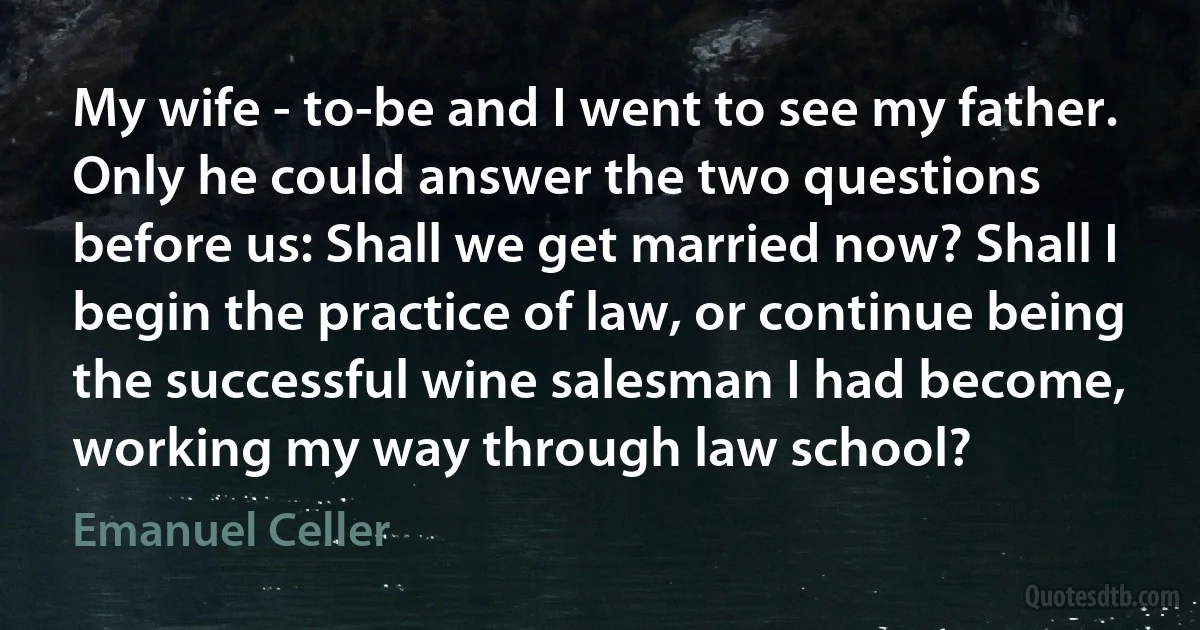 My wife - to-be and I went to see my father. Only he could answer the two questions before us: Shall we get married now? Shall I begin the practice of law, or continue being the successful wine salesman I had become, working my way through law school? (Emanuel Celler)