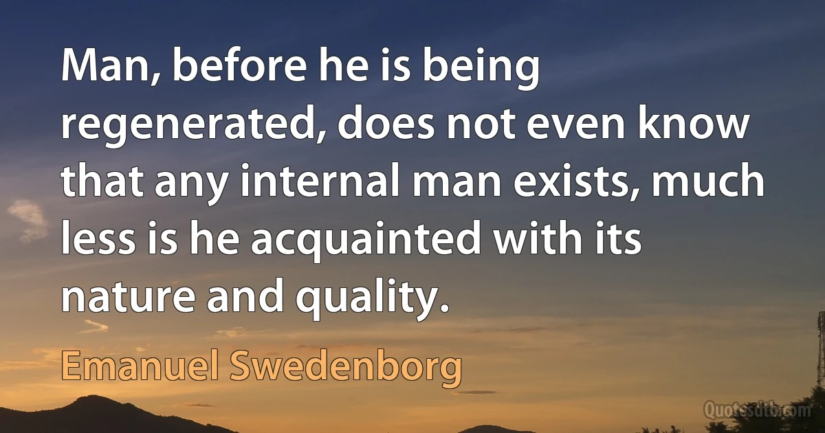 Man, before he is being regenerated, does not even know that any internal man exists, much less is he acquainted with its nature and quality. (Emanuel Swedenborg)