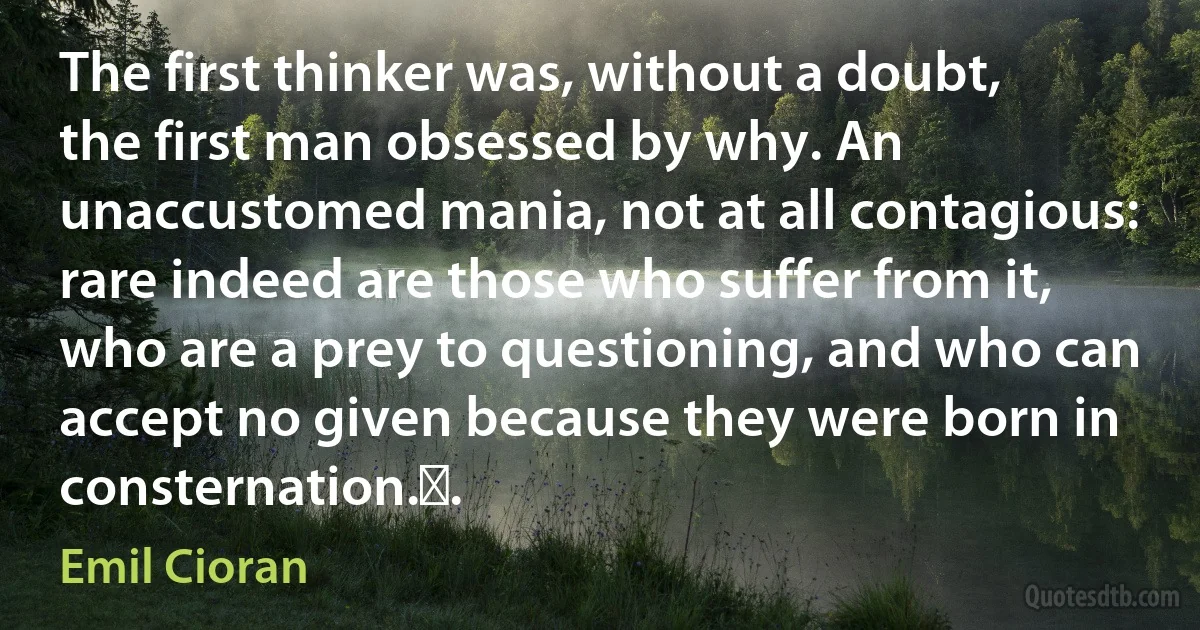 The first thinker was, without a doubt, the first man obsessed by why. An unaccustomed mania, not at all contagious: rare indeed are those who suffer from it, who are a prey to questioning, and who can accept no given because they were born in consternation.￼. (Emil Cioran)