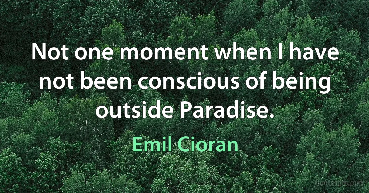 Not one moment when I have not been conscious of being outside Paradise. (Emil Cioran)