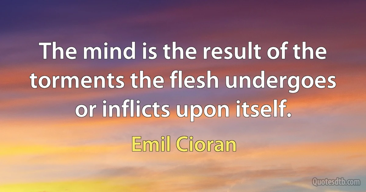 The mind is the result of the torments the flesh undergoes or inflicts upon itself. (Emil Cioran)