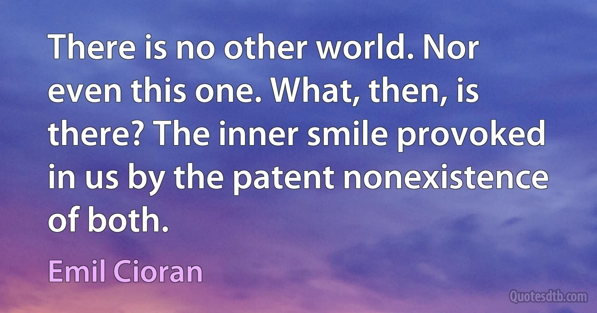 There is no other world. Nor even this one. What, then, is there? The inner smile provoked in us by the patent nonexistence of both. (Emil Cioran)