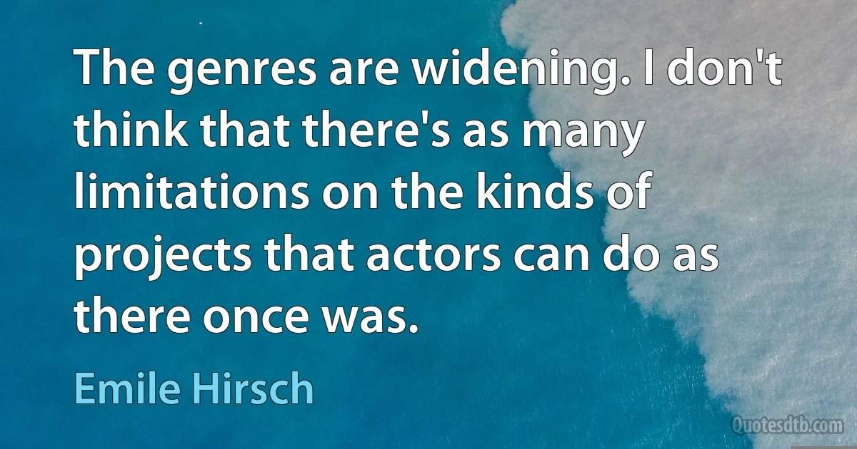 The genres are widening. I don't think that there's as many limitations on the kinds of projects that actors can do as there once was. (Emile Hirsch)