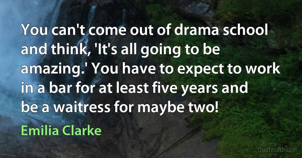 You can't come out of drama school and think, 'It's all going to be amazing.' You have to expect to work in a bar for at least five years and be a waitress for maybe two! (Emilia Clarke)