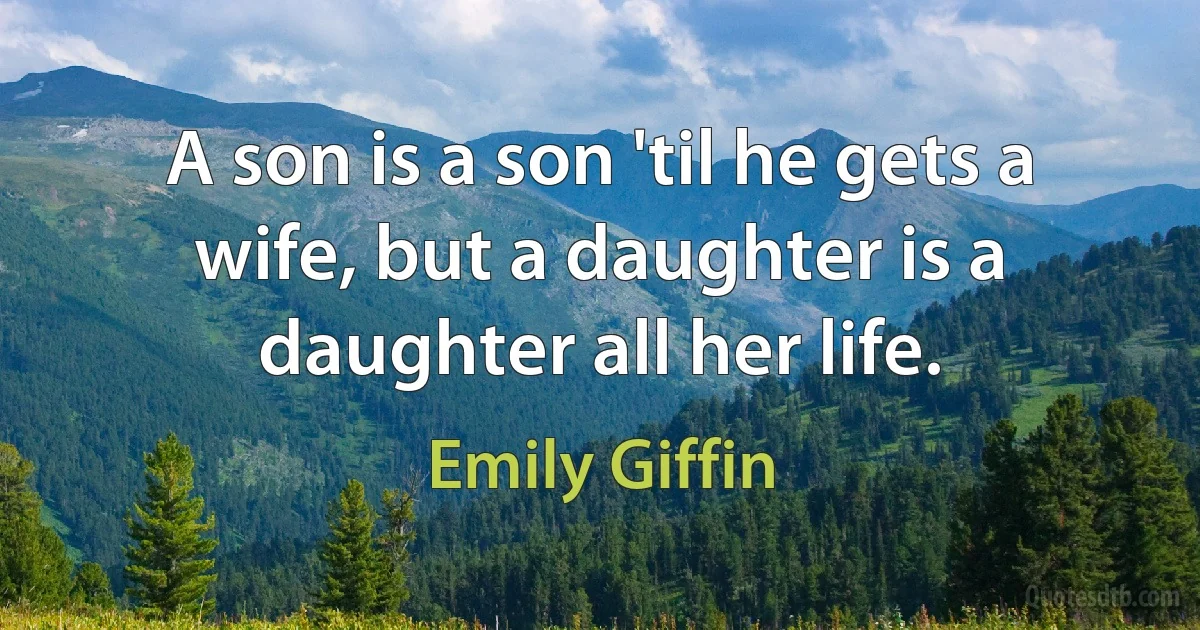 A son is a son 'til he gets a wife, but a daughter is a daughter all her life. (Emily Giffin)