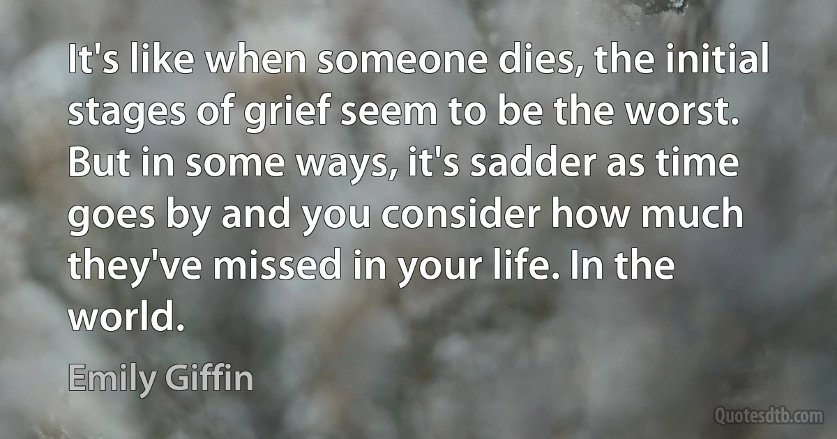 It's like when someone dies, the initial stages of grief seem to be the worst. But in some ways, it's sadder as time goes by and you consider how much they've missed in your life. In the world. (Emily Giffin)