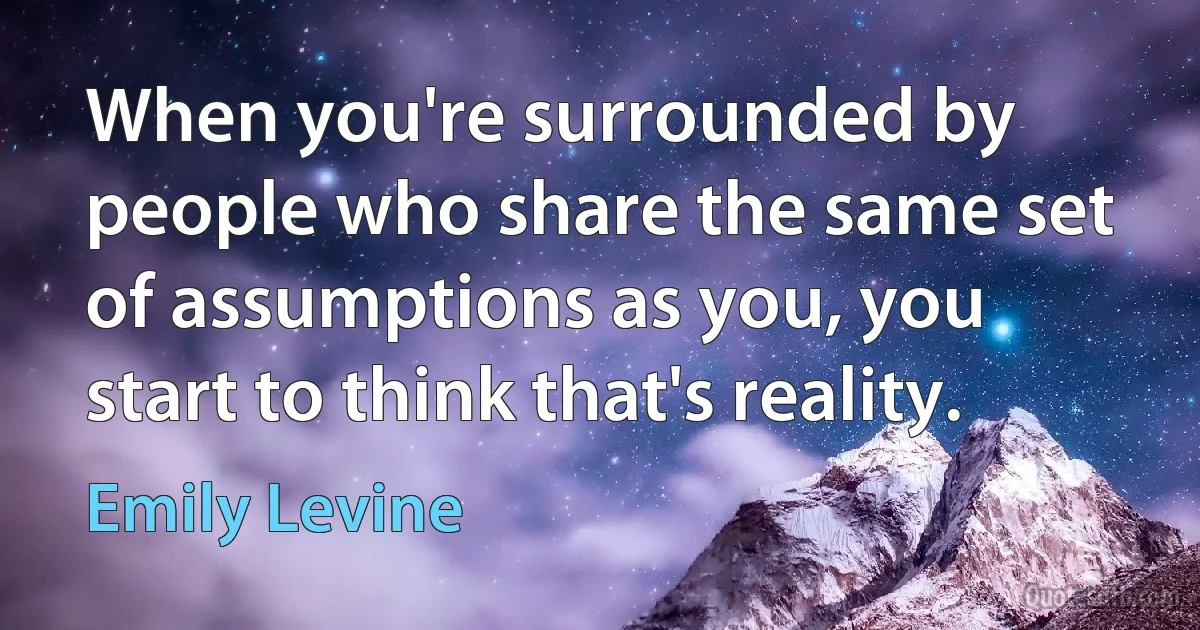 When you're surrounded by people who share the same set of assumptions as you, you start to think that's reality. (Emily Levine)