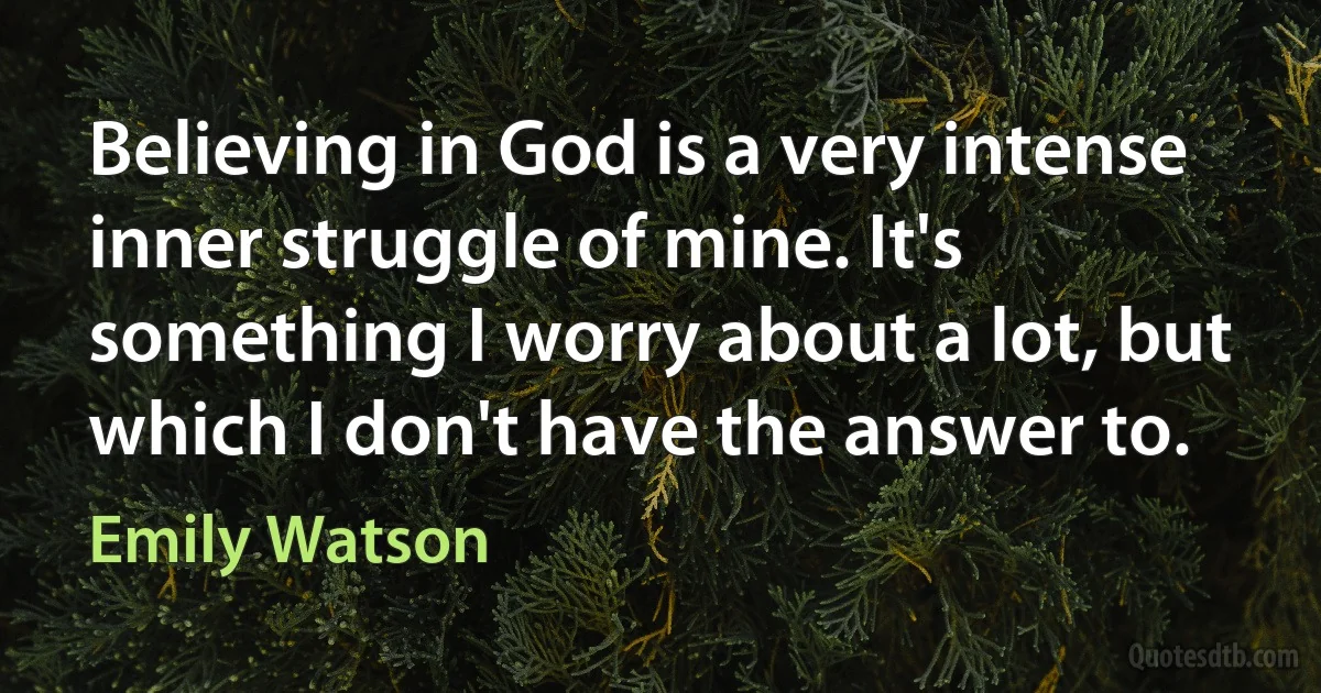 Believing in God is a very intense inner struggle of mine. It's something I worry about a lot, but which I don't have the answer to. (Emily Watson)