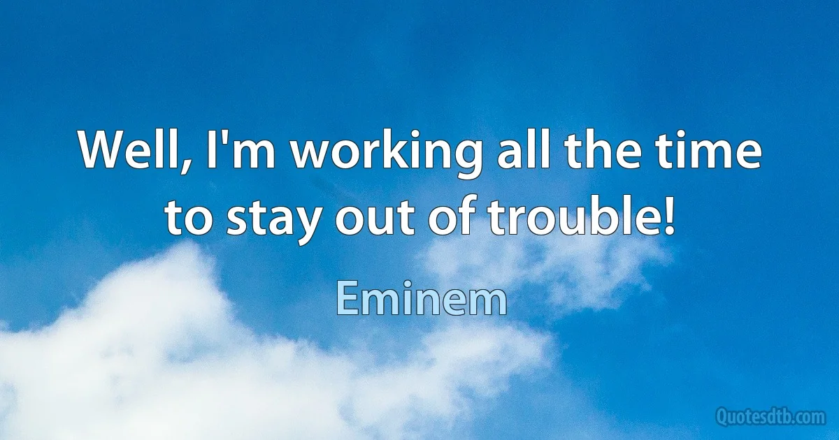 Well, I'm working all the time to stay out of trouble! (Eminem)