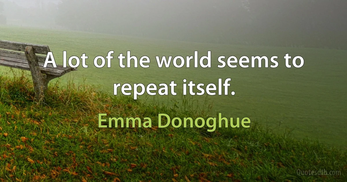 A lot of the world seems to repeat itself. (Emma Donoghue)