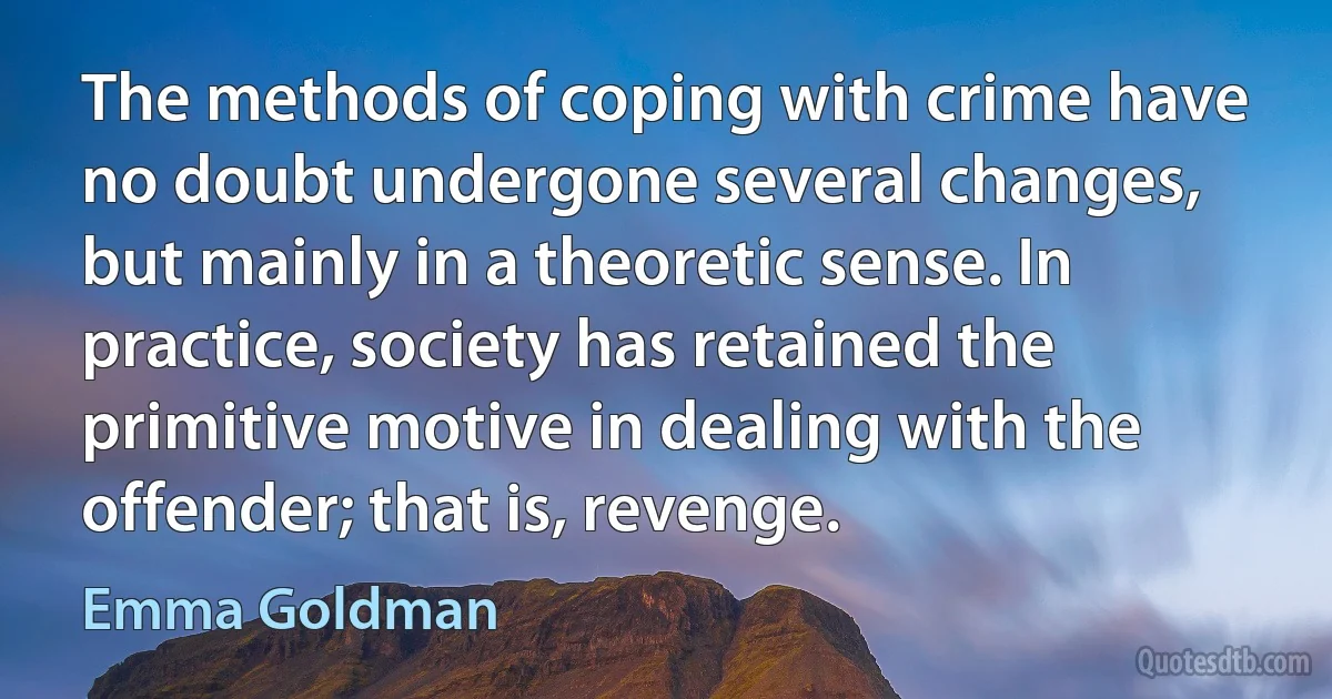 The methods of coping with crime have no doubt undergone several changes, but mainly in a theoretic sense. In practice, society has retained the primitive motive in dealing with the offender; that is, revenge. (Emma Goldman)